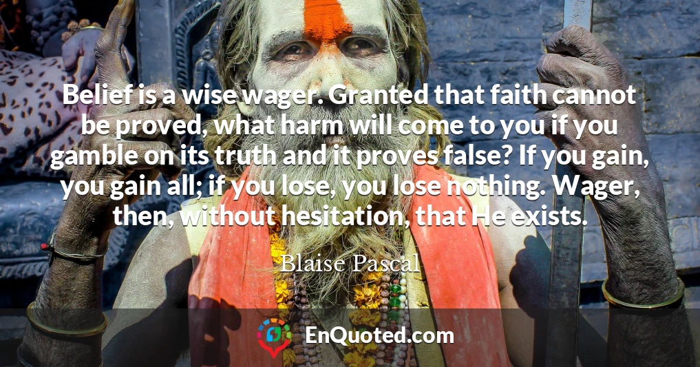 Belief is a wise wager. Granted that faith cannot be proved, what harm will come to you if you gamble on its truth and it proves false? If you gain, you gain all; if you lose, you lose nothing. Wager, then, without hesitation, that He exists.