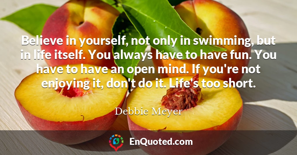 Believe in yourself, not only in swimming, but in life itself. You always have to have fun. You have to have an open mind. If you're not enjoying it, don't do it. Life's too short.