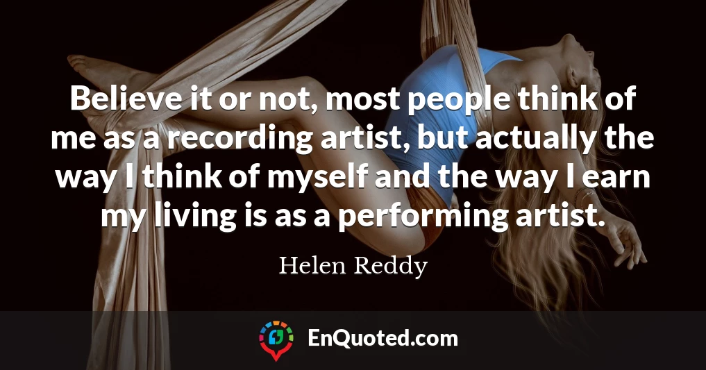Believe it or not, most people think of me as a recording artist, but actually the way I think of myself and the way I earn my living is as a performing artist.