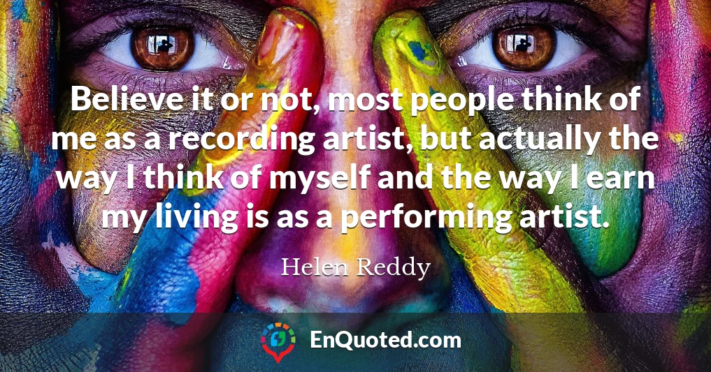 Believe it or not, most people think of me as a recording artist, but actually the way I think of myself and the way I earn my living is as a performing artist.