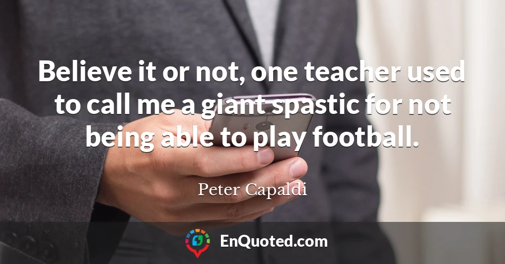 Believe it or not, one teacher used to call me a giant spastic for not being able to play football.