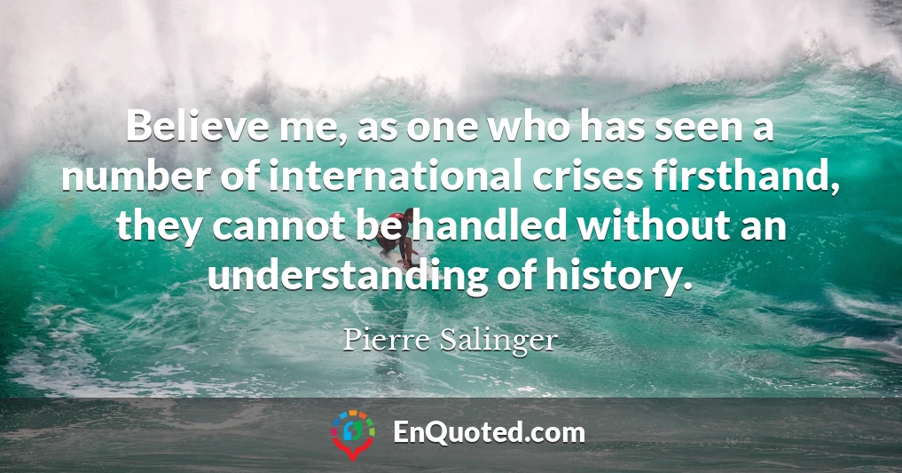 Believe me, as one who has seen a number of international crises firsthand, they cannot be handled without an understanding of history.