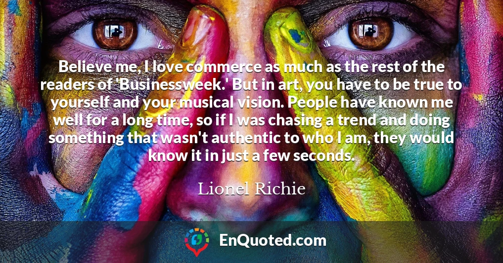 Believe me, I love commerce as much as the rest of the readers of 'Businessweek.' But in art, you have to be true to yourself and your musical vision. People have known me well for a long time, so if I was chasing a trend and doing something that wasn't authentic to who I am, they would know it in just a few seconds.