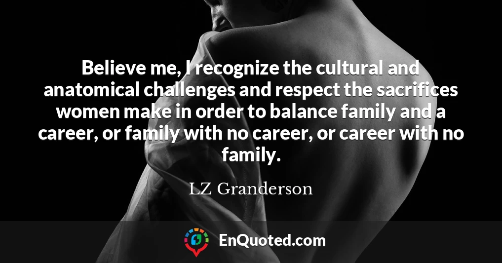 Believe me, I recognize the cultural and anatomical challenges and respect the sacrifices women make in order to balance family and a career, or family with no career, or career with no family.