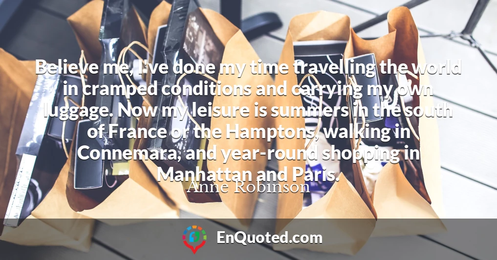 Believe me, I've done my time travelling the world in cramped conditions and carrying my own luggage. Now my leisure is summers in the south of France or the Hamptons, walking in Connemara, and year-round shopping in Manhattan and Paris.