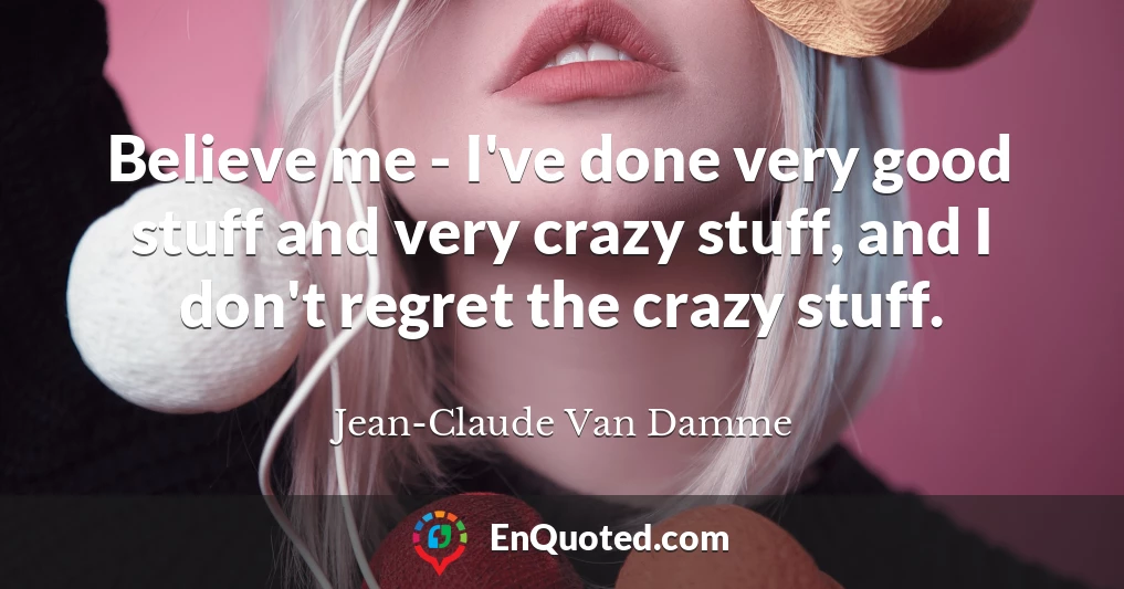 Believe me - I've done very good stuff and very crazy stuff, and I don't regret the crazy stuff.