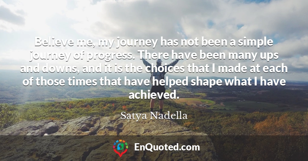 Believe me, my journey has not been a simple journey of progress. There have been many ups and downs, and it is the choices that I made at each of those times that have helped shape what I have achieved.