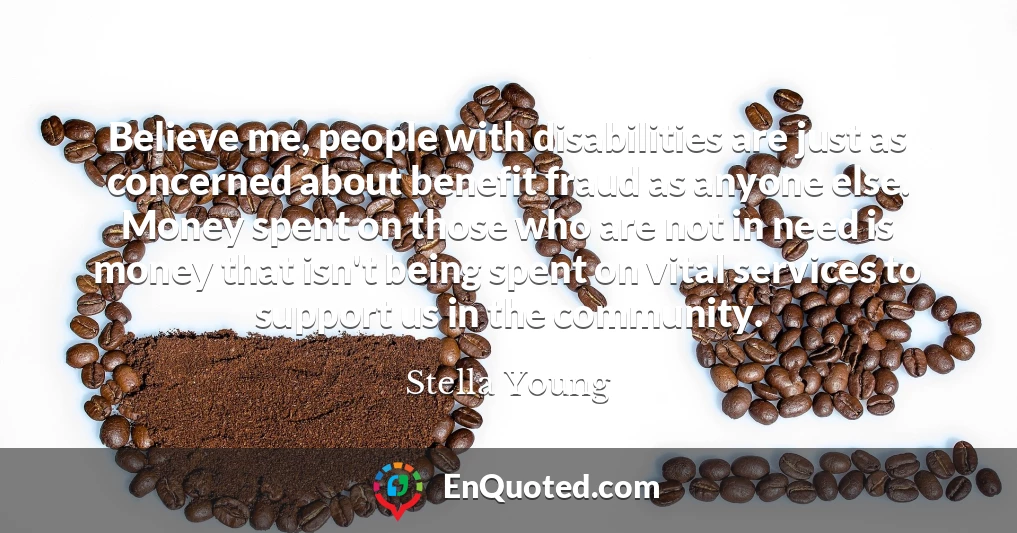 Believe me, people with disabilities are just as concerned about benefit fraud as anyone else. Money spent on those who are not in need is money that isn't being spent on vital services to support us in the community.