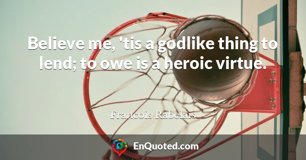 Believe me, 'tis a godlike thing to lend; to owe is a heroic virtue.