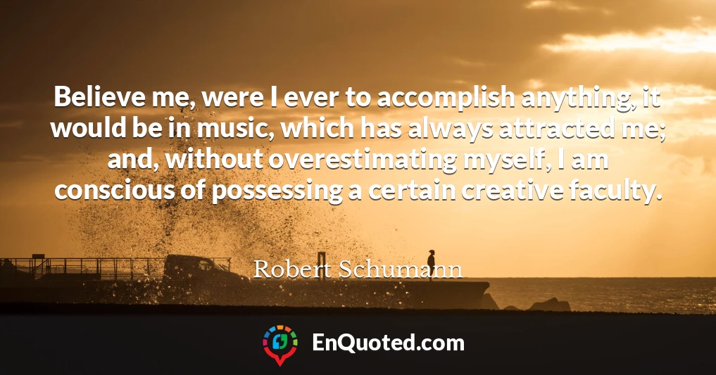 Believe me, were I ever to accomplish anything, it would be in music, which has always attracted me; and, without overestimating myself, I am conscious of possessing a certain creative faculty.