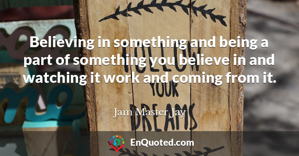 Believing in something and being a part of something you believe in and watching it work and coming from it.