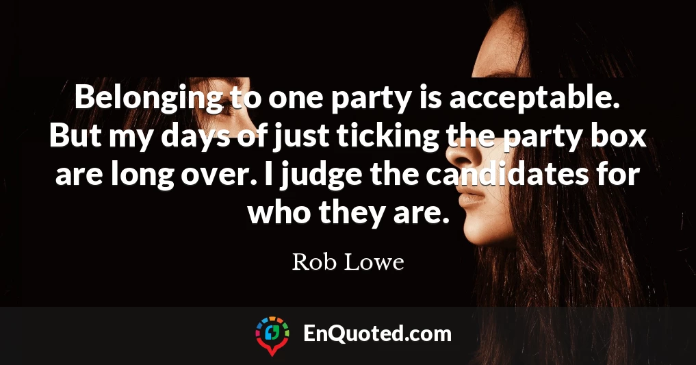 Belonging to one party is acceptable. But my days of just ticking the party box are long over. I judge the candidates for who they are.