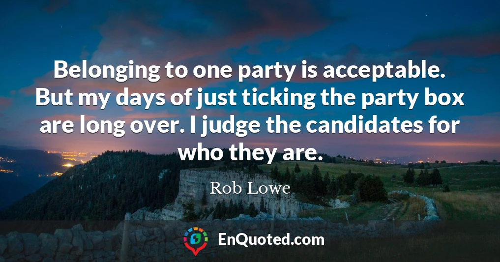 Belonging to one party is acceptable. But my days of just ticking the party box are long over. I judge the candidates for who they are.