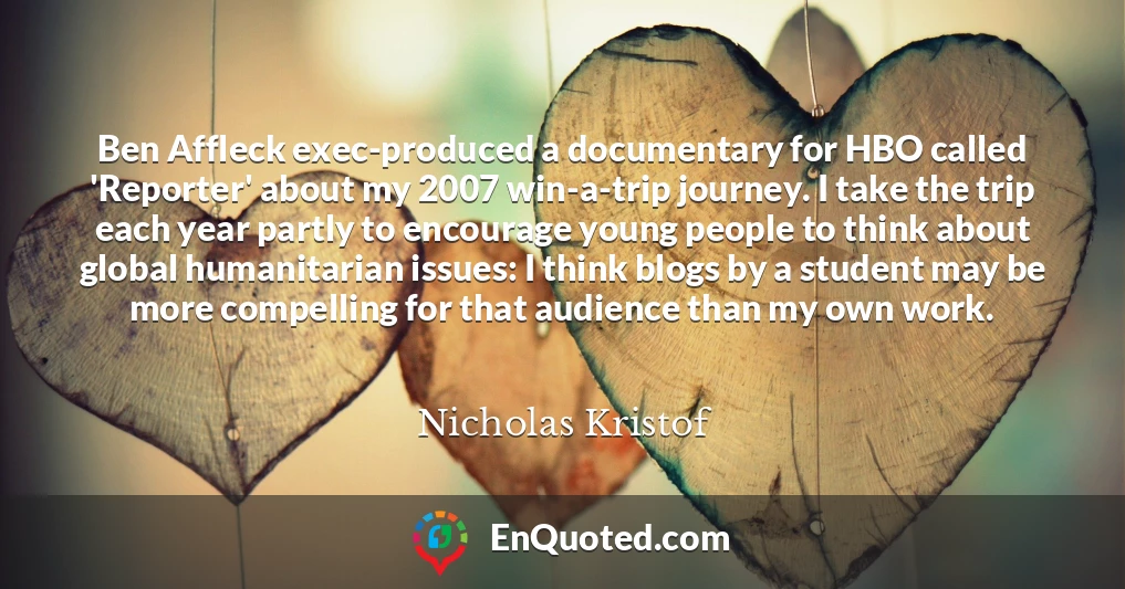 Ben Affleck exec-produced a documentary for HBO called 'Reporter' about my 2007 win-a-trip journey. I take the trip each year partly to encourage young people to think about global humanitarian issues: I think blogs by a student may be more compelling for that audience than my own work.