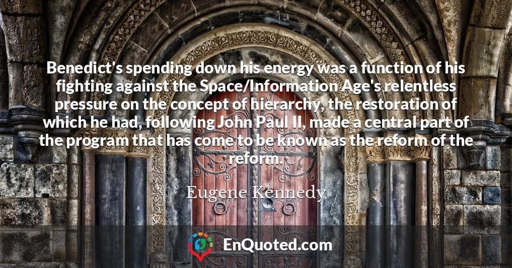 Benedict's spending down his energy was a function of his fighting against the Space/Information Age's relentless pressure on the concept of hierarchy, the restoration of which he had, following John Paul II, made a central part of the program that has come to be known as the reform of the reform.