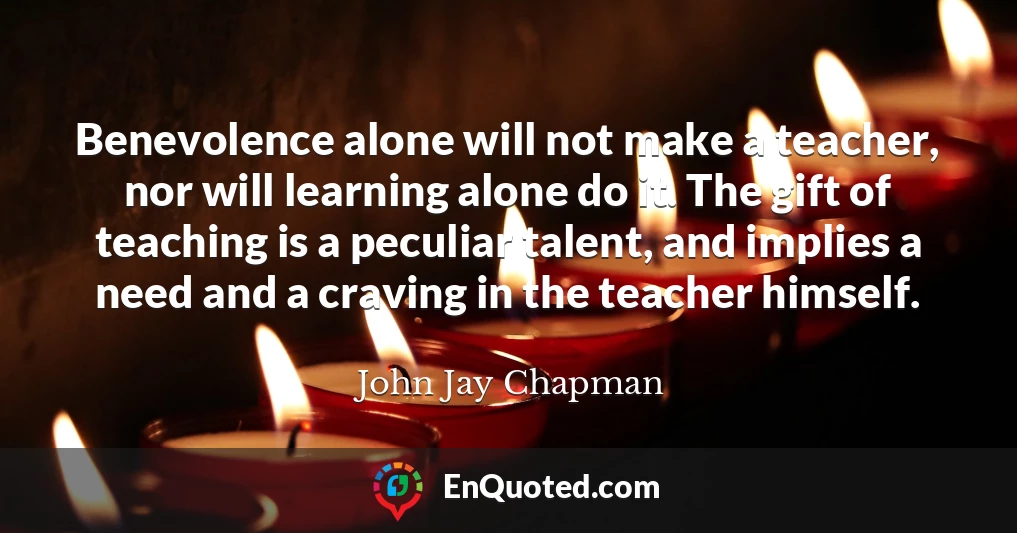 Benevolence alone will not make a teacher, nor will learning alone do it. The gift of teaching is a peculiar talent, and implies a need and a craving in the teacher himself.