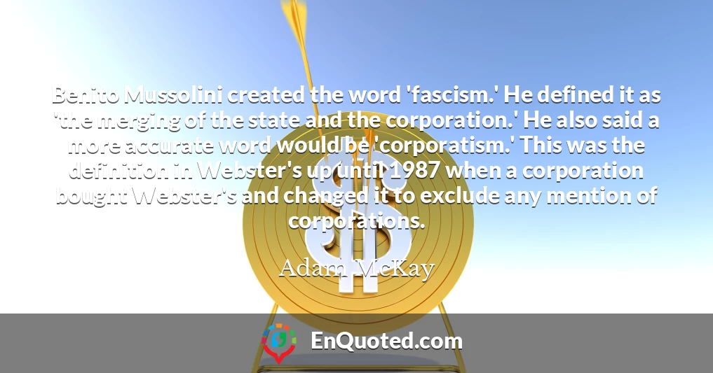 Benito Mussolini created the word 'fascism.' He defined it as 'the merging of the state and the corporation.' He also said a more accurate word would be 'corporatism.' This was the definition in Webster's up until 1987 when a corporation bought Webster's and changed it to exclude any mention of corporations.