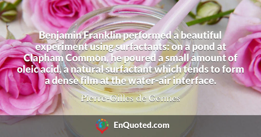 Benjamin Franklin performed a beautiful experiment using surfactants: on a pond at Clapham Common, he poured a small amount of oleic acid, a natural surfactant which tends to form a dense film at the water-air interface.