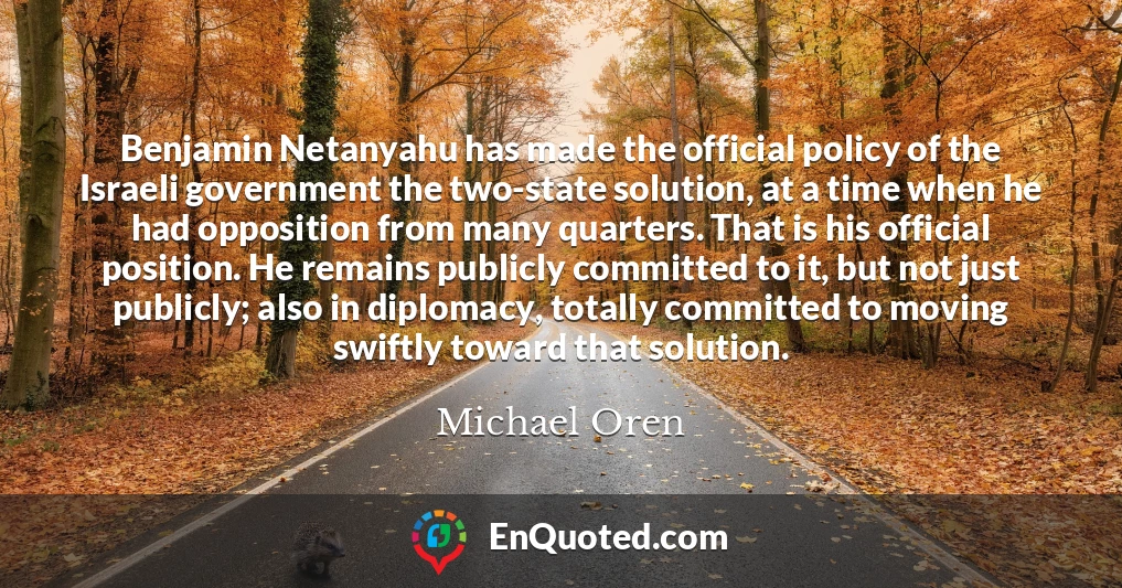 Benjamin Netanyahu has made the official policy of the Israeli government the two-state solution, at a time when he had opposition from many quarters. That is his official position. He remains publicly committed to it, but not just publicly; also in diplomacy, totally committed to moving swiftly toward that solution.
