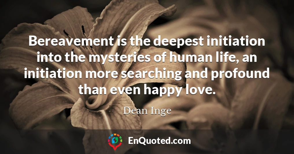 Bereavement is the deepest initiation into the mysteries of human life, an initiation more searching and profound than even happy love.