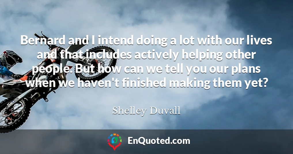 Bernard and I intend doing a lot with our lives and that includes actively helping other people. But how can we tell you our plans when we haven't finished making them yet?