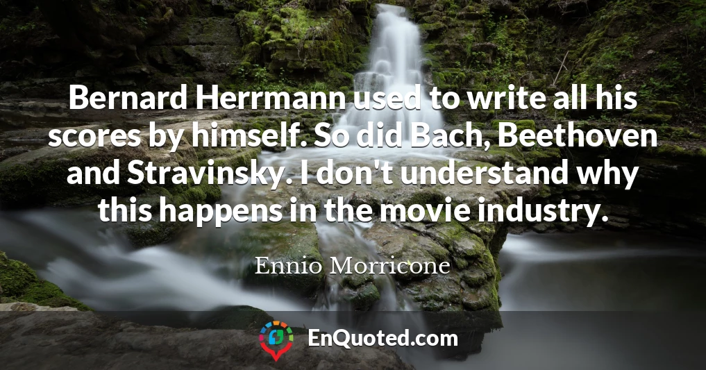 Bernard Herrmann used to write all his scores by himself. So did Bach, Beethoven and Stravinsky. I don't understand why this happens in the movie industry.