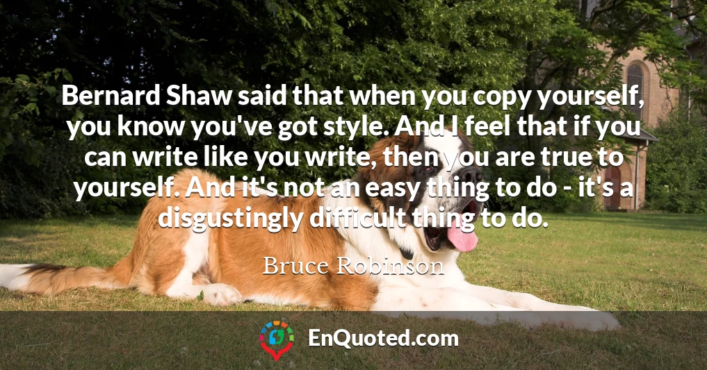 Bernard Shaw said that when you copy yourself, you know you've got style. And I feel that if you can write like you write, then you are true to yourself. And it's not an easy thing to do - it's a disgustingly difficult thing to do.