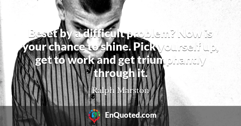 Beset by a difficult problem? Now is your chance to shine. Pick yourself up, get to work and get triumphantly through it.