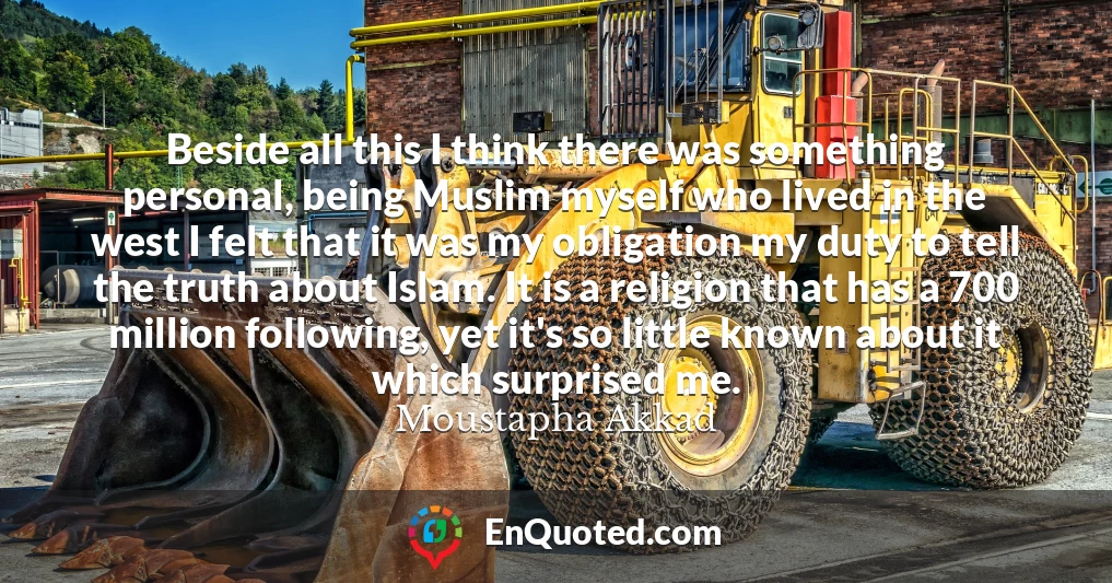 Beside all this I think there was something personal, being Muslim myself who lived in the west I felt that it was my obligation my duty to tell the truth about Islam. It is a religion that has a 700 million following, yet it's so little known about it which surprised me.