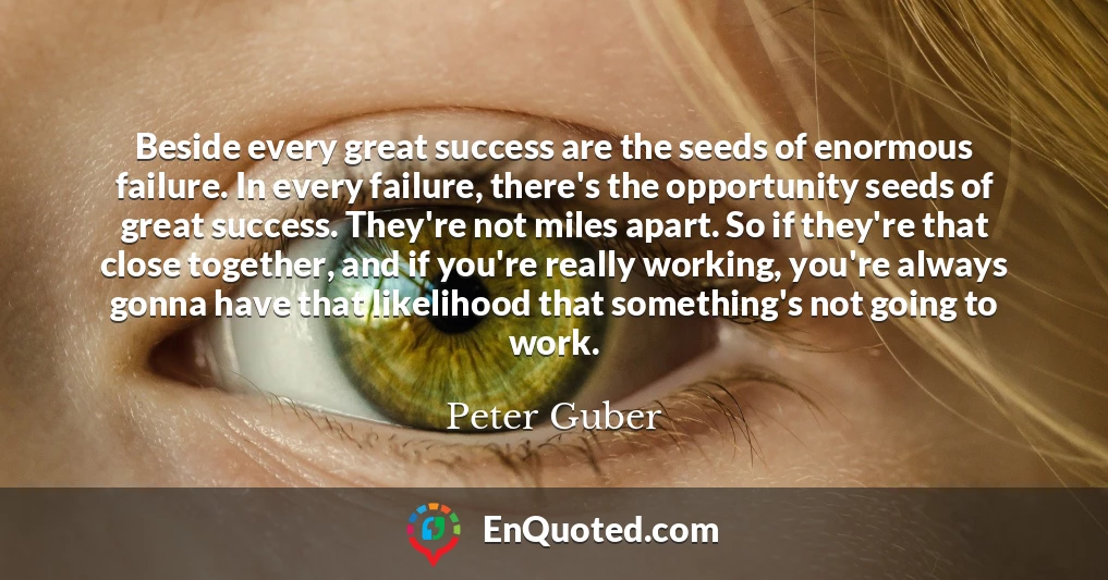 Beside every great success are the seeds of enormous failure. In every failure, there's the opportunity seeds of great success. They're not miles apart. So if they're that close together, and if you're really working, you're always gonna have that likelihood that something's not going to work.