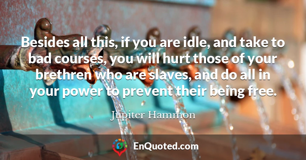 Besides all this, if you are idle, and take to bad courses, you will hurt those of your brethren who are slaves, and do all in your power to prevent their being free.