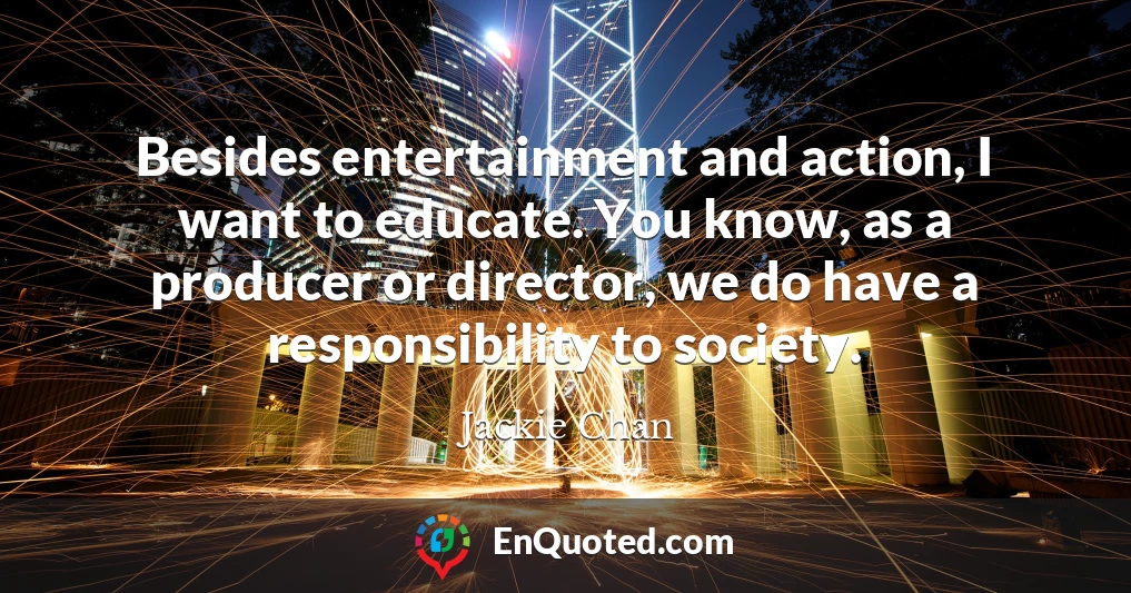 Besides entertainment and action, I want to educate. You know, as a producer or director, we do have a responsibility to society.