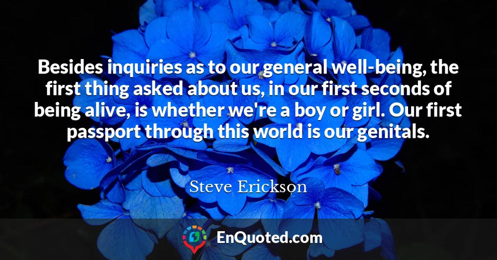 Besides inquiries as to our general well-being, the first thing asked about us, in our first seconds of being alive, is whether we're a boy or girl. Our first passport through this world is our genitals.