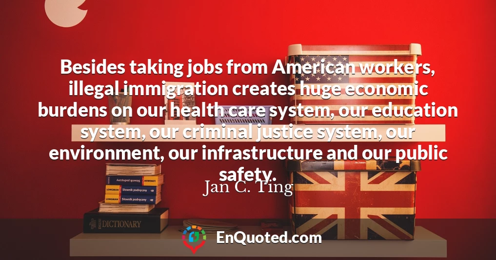Besides taking jobs from American workers, illegal immigration creates huge economic burdens on our health care system, our education system, our criminal justice system, our environment, our infrastructure and our public safety.