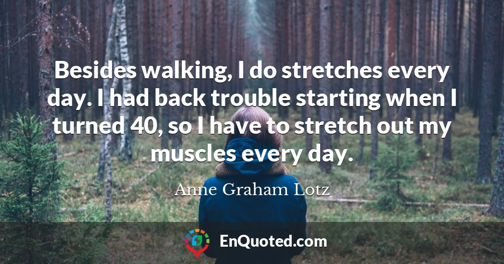 Besides walking, I do stretches every day. I had back trouble starting when I turned 40, so I have to stretch out my muscles every day.