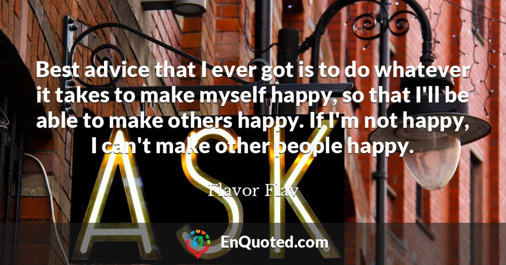 Best advice that I ever got is to do whatever it takes to make myself happy, so that I'll be able to make others happy. If I'm not happy, I can't make other people happy.