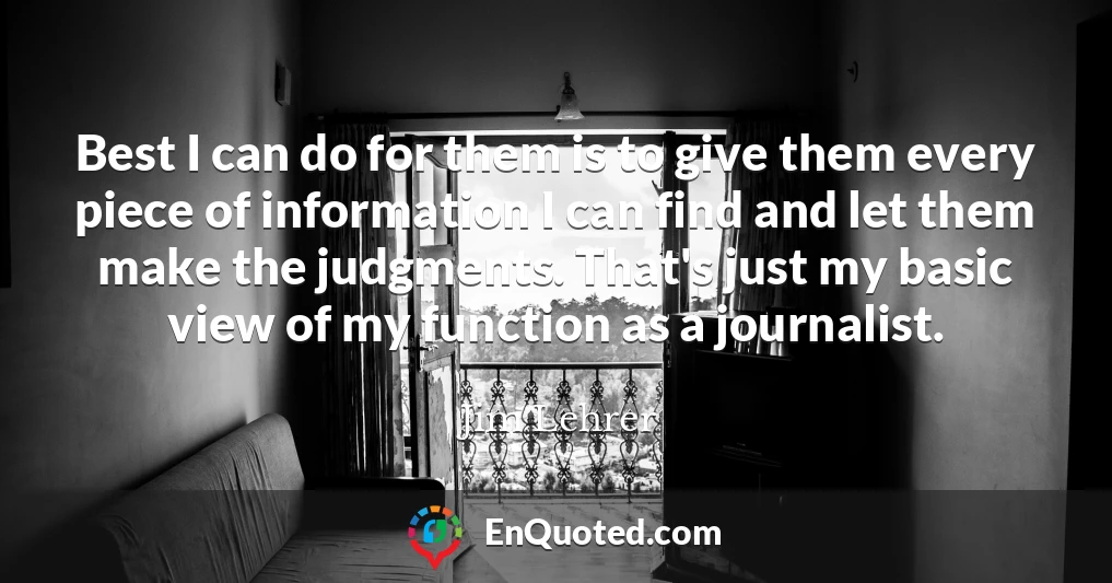 Best I can do for them is to give them every piece of information I can find and let them make the judgments. That's just my basic view of my function as a journalist.