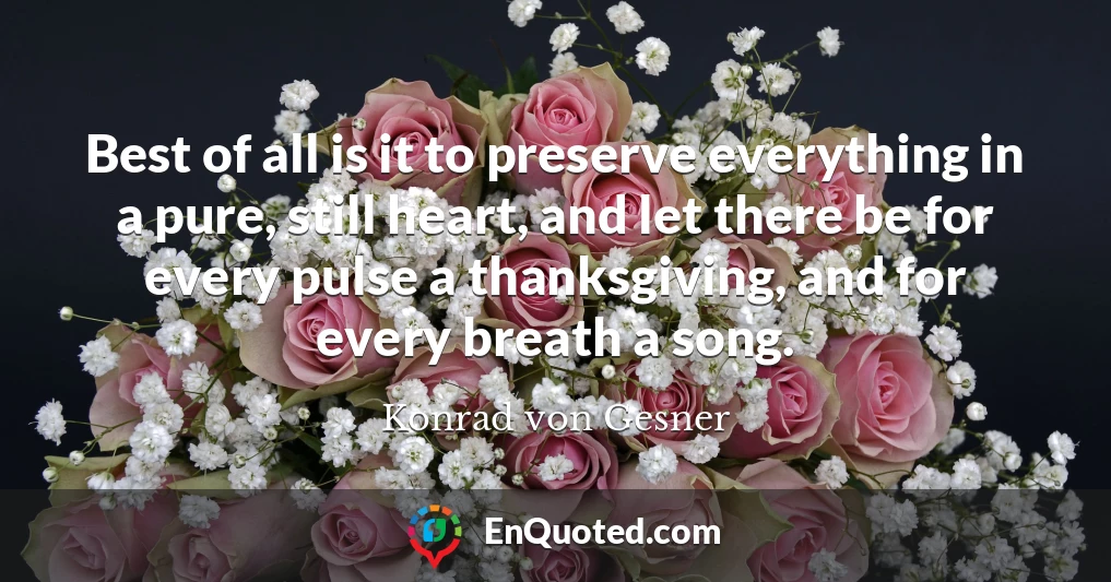 Best of all is it to preserve everything in a pure, still heart, and let there be for every pulse a thanksgiving, and for every breath a song.