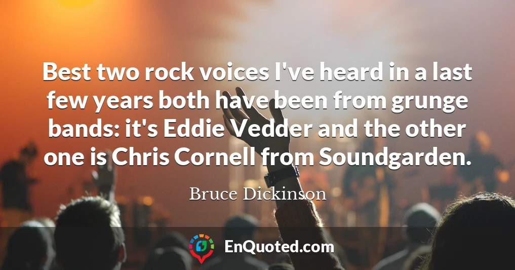 Best two rock voices I've heard in a last few years both have been from grunge bands: it's Eddie Vedder and the other one is Chris Cornell from Soundgarden.