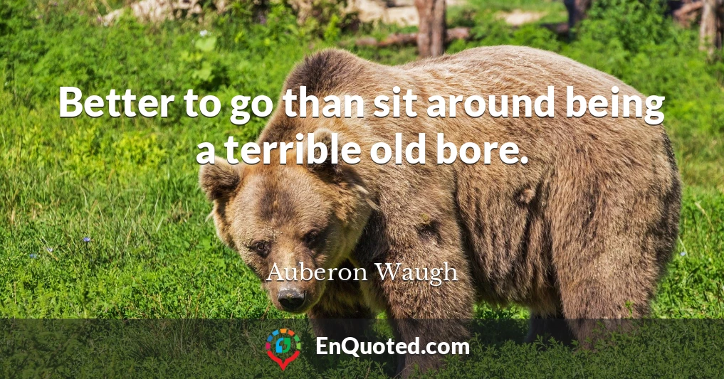 Better to go than sit around being a terrible old bore.