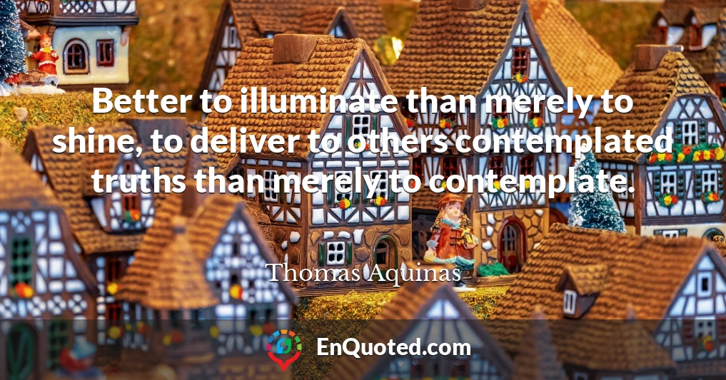 Better to illuminate than merely to shine, to deliver to others contemplated truths than merely to contemplate.