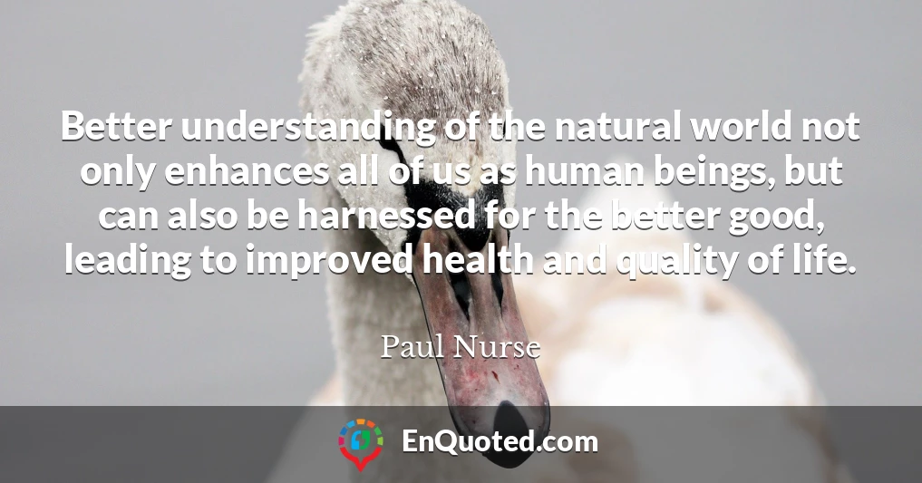 Better understanding of the natural world not only enhances all of us as human beings, but can also be harnessed for the better good, leading to improved health and quality of life.