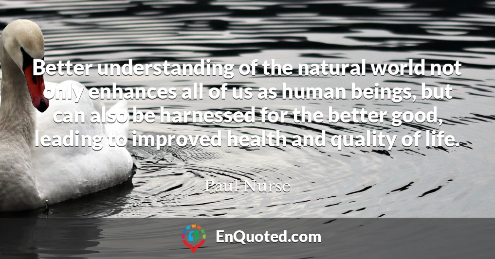 Better understanding of the natural world not only enhances all of us as human beings, but can also be harnessed for the better good, leading to improved health and quality of life.