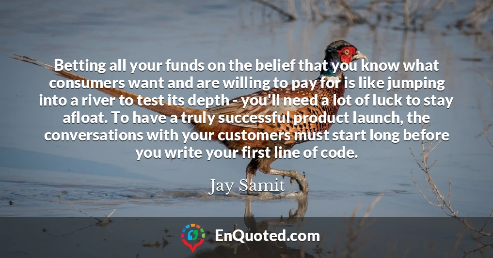 Betting all your funds on the belief that you know what consumers want and are willing to pay for is like jumping into a river to test its depth - you'll need a lot of luck to stay afloat. To have a truly successful product launch, the conversations with your customers must start long before you write your first line of code.