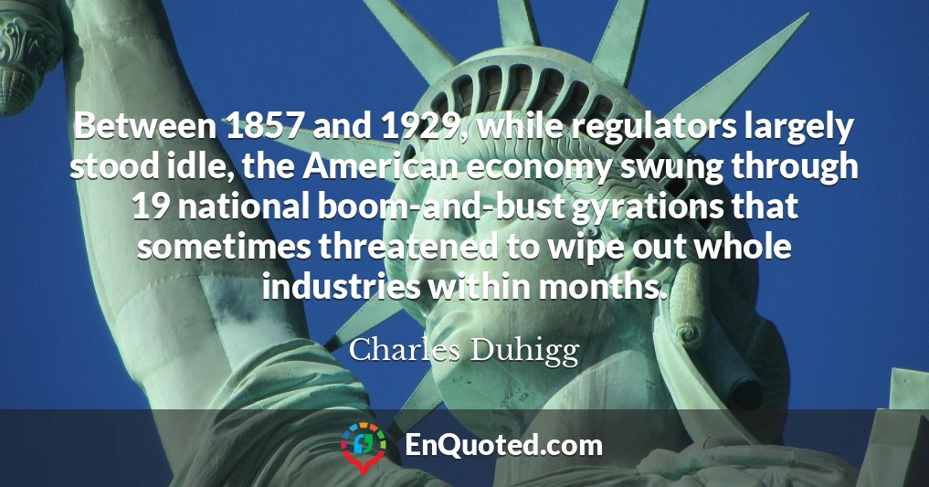 Between 1857 and 1929, while regulators largely stood idle, the American economy swung through 19 national boom-and-bust gyrations that sometimes threatened to wipe out whole industries within months.