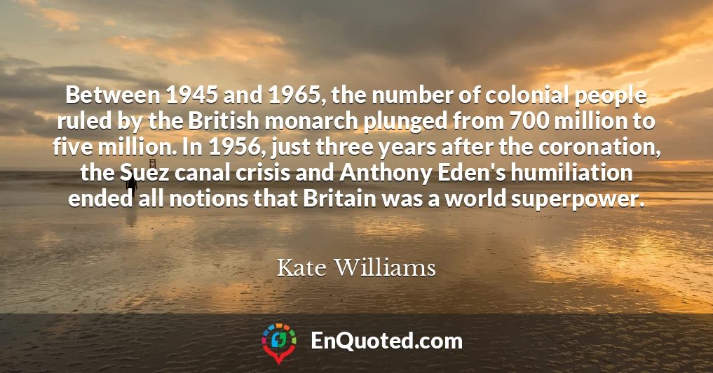 Between 1945 and 1965, the number of colonial people ruled by the British monarch plunged from 700 million to five million. In 1956, just three years after the coronation, the Suez canal crisis and Anthony Eden's humiliation ended all notions that Britain was a world superpower.