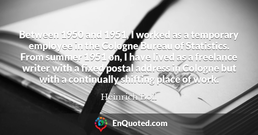 Between 1950 and 1951, I worked as a temporary employee in the Cologne Bureau of Statistics. From summer 1951 on, I have lived as a freelance writer with a fixed postal address in Cologne but with a continually shifting place of work.