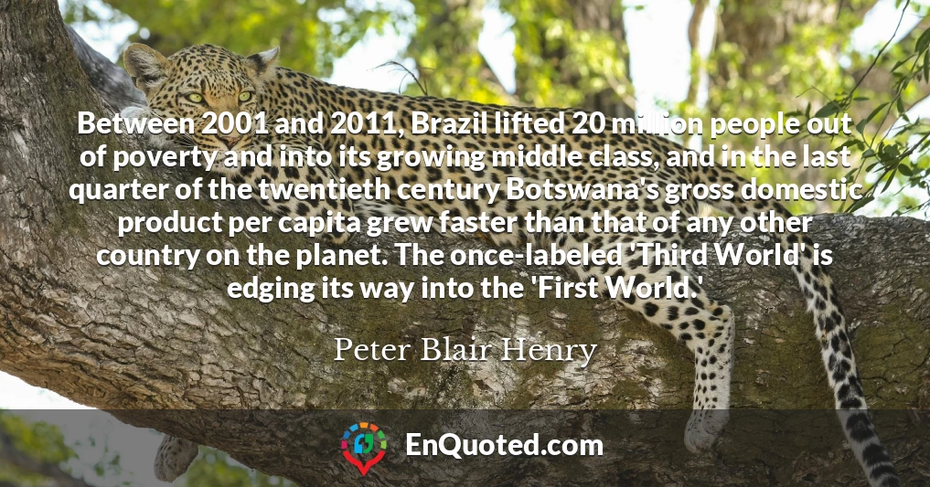 Between 2001 and 2011, Brazil lifted 20 million people out of poverty and into its growing middle class, and in the last quarter of the twentieth century Botswana's gross domestic product per capita grew faster than that of any other country on the planet. The once-labeled 'Third World' is edging its way into the 'First World.'