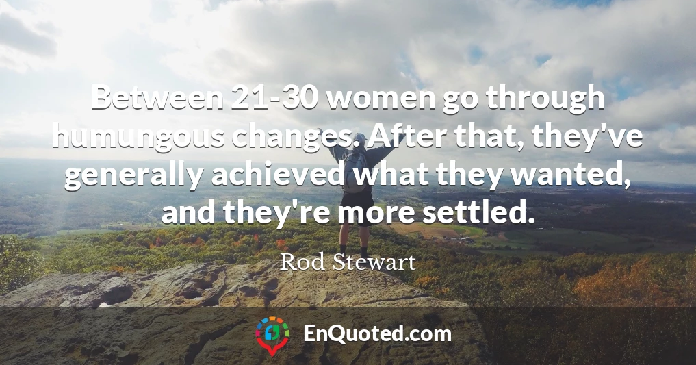 Between 21-30 women go through humungous changes. After that, they've generally achieved what they wanted, and they're more settled.