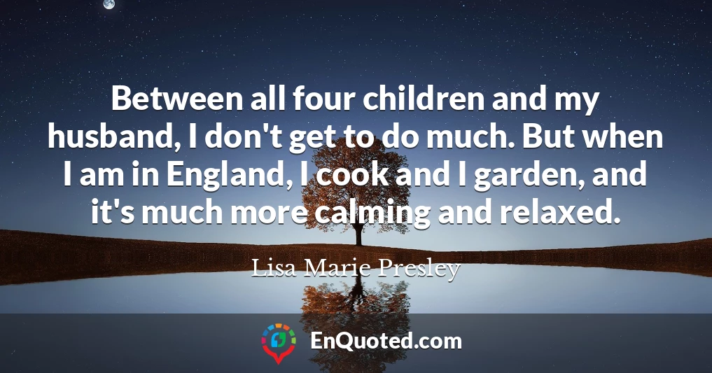 Between all four children and my husband, I don't get to do much. But when I am in England, I cook and I garden, and it's much more calming and relaxed.